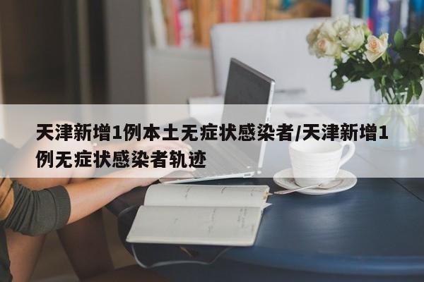 天津新增1例本土无症状感染者/天津新增1例无症状感染者轨迹