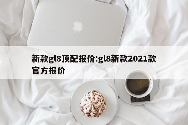 新款gl8顶配报价:gl8新款2021款官方报价