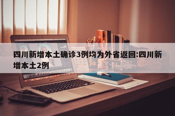 四川新增本土确诊3例均为外省返回:四川新增本土2例