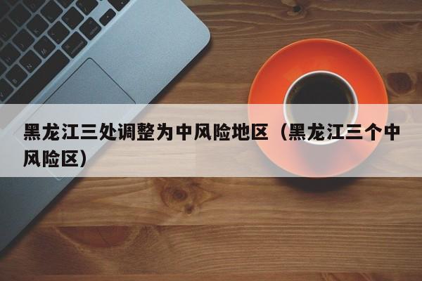 黑龙江三处调整为中风险地区（黑龙江三个中风险区）