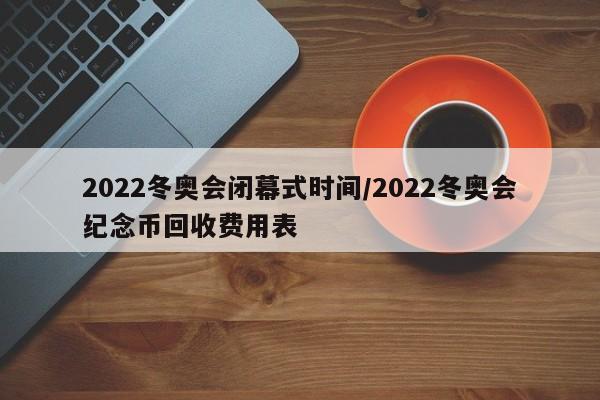 2022冬奥会闭幕式时间/2022冬奥会纪念币回收费用表