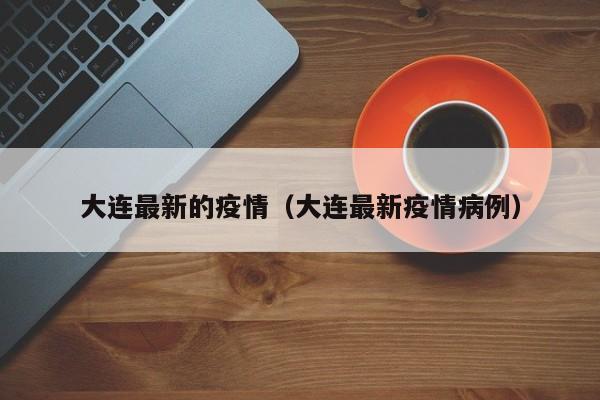 大连最新的疫情（大连最新疫情病例）