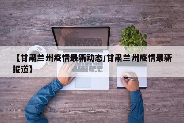 【甘肃兰州疫情最新动态/甘肃兰州疫情最新报道】