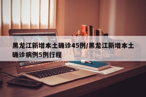 黑龙江新增本土确诊45例/黑龙江新增本土确诊病例5例行程