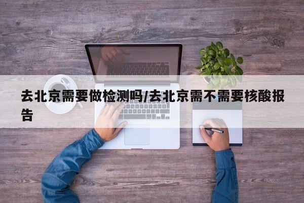 去北京需要做检测吗/去北京需不需要核酸报告
