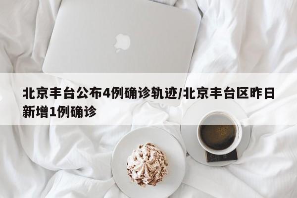 北京丰台公布4例确诊轨迹/北京丰台区昨日新增1例确诊