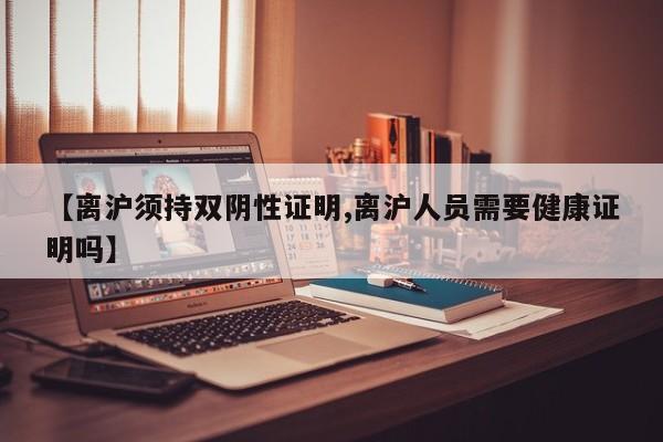 【离沪须持双阴性证明,离沪人员需要健康证明吗】