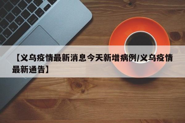 【义乌疫情最新消息今天新增病例/义乌疫情最新通告】