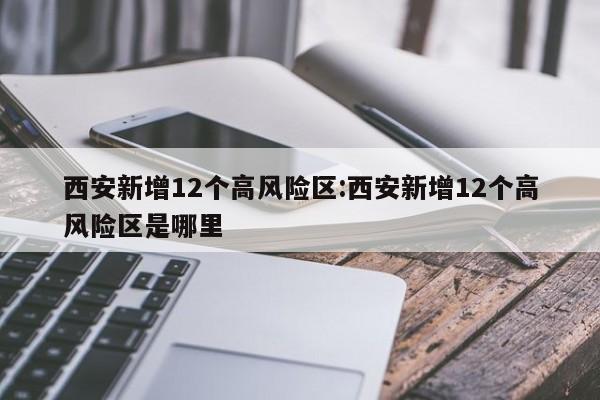 西安新增12个高风险区:西安新增12个高风险区是哪里