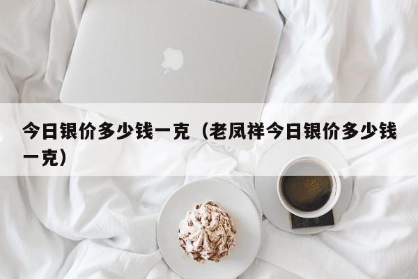 今日银价多少钱一克（老凤祥今日银价多少钱一克）