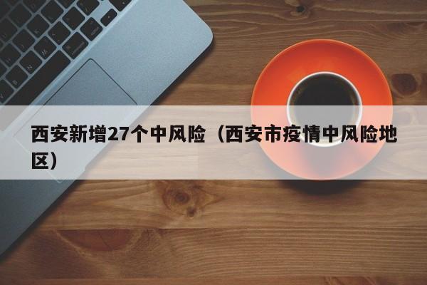 西安新增27个中风险（西安市疫情中风险地区）
