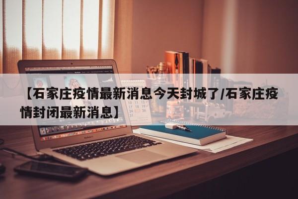 【石家庄疫情最新消息今天封城了/石家庄疫情封闭最新消息】