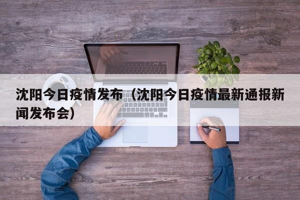 沈阳今日疫情发布（沈阳今日疫情最新通报新闻发布会）