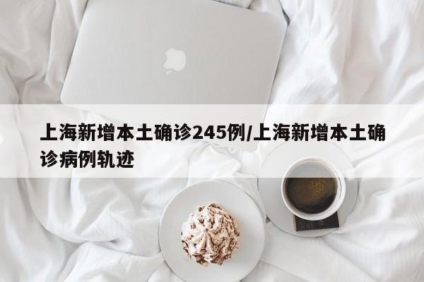 上海新增本土确诊245例/上海新增本土确诊病例轨迹