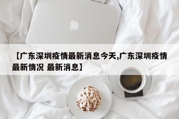 【广东深圳疫情最新消息今天,广东深圳疫情最新情况 最新消息】