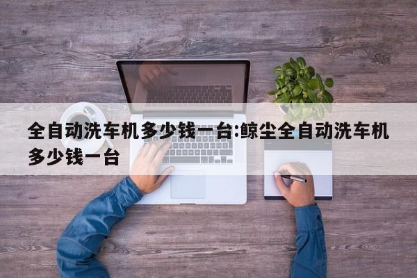 全自动洗车机多少钱一台:鲸尘全自动洗车机多少钱一台