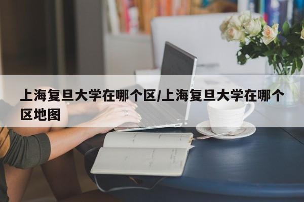 上海复旦大学在哪个区/上海复旦大学在哪个区地图