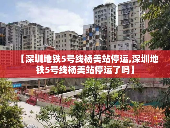 【深圳地铁5号线杨美站停运,深圳地铁5号线杨美站停运了吗】 【深圳地铁5号线杨美站停运,深圳地铁5号线杨美站停运了吗】