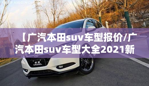 【广汽本田suv车型报价/广汽本田suv车型大全2021新款】