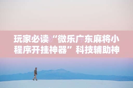 玩家必读“微乐广东麻将小程序开挂神器”科技辅助神器手机版