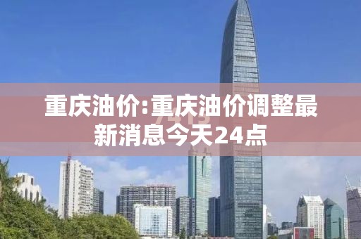 重庆油价:重庆油价调整最新消息今天24点