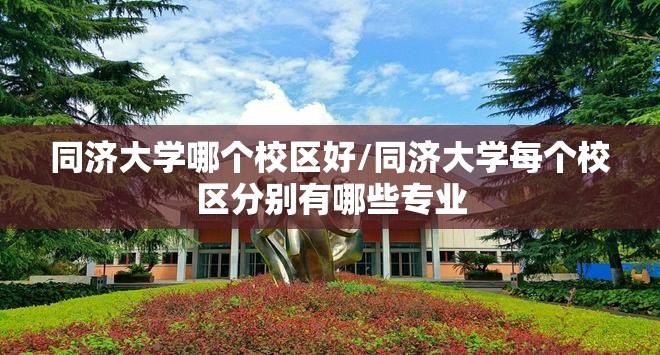 同济大学哪个校区好/同济大学每个校区分别有哪些专业 同济大学哪个校区好/同济大学每个校区分别有哪些专业