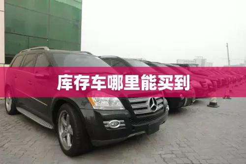 【库存车哪里能买到,奔驰库存车哪里能买到】 【库存车哪里能买到,奔驰库存车哪里能买到】