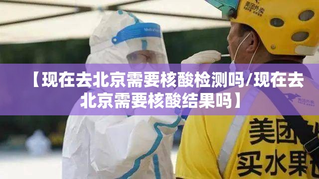 【现在去北京需要核酸检测吗/现在去北京需要核酸结果吗】 【现在去北京需要核酸检测吗/现在去北京需要核酸结果吗】