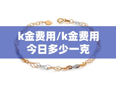 k金费用/k金费用今日多少一克 k金费用/k金费用今日多少一克