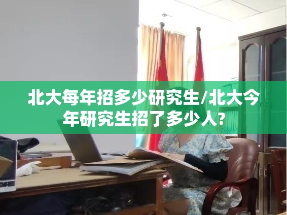 北大每年招多少研究生/北大今年研究生招了多少人? 北大每年招多少研究生/北大今年研究生招了多少人?