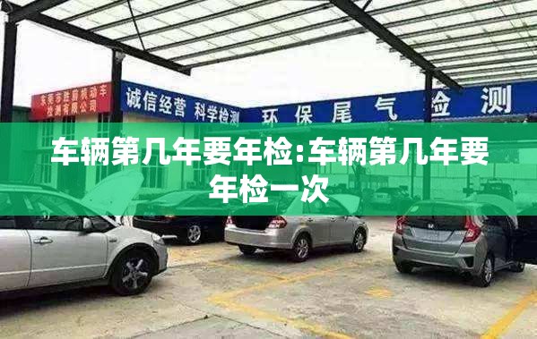 车辆第几年要年检:车辆第几年要年检一次