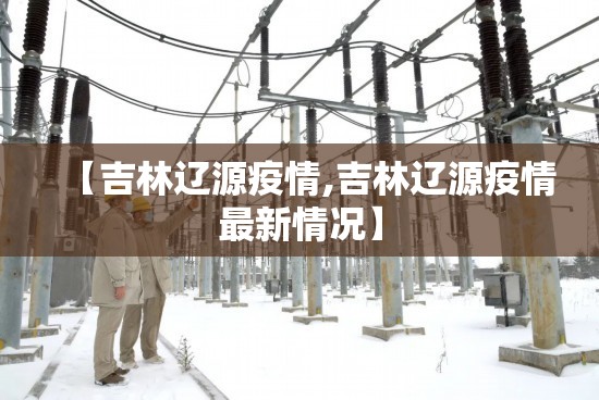 【吉林辽源疫情,吉林辽源疫情最新情况】