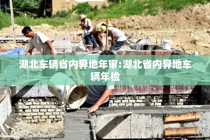 湖北车辆省内异地年审:湖北省内异地车辆年检