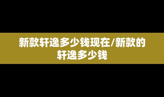 新款轩逸多少钱现在/新款的轩逸多少钱
