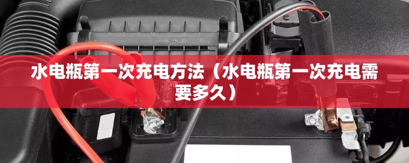 水电瓶第一次充电方法（水电瓶第一次充电需要多久）