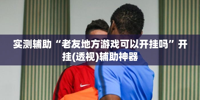 实测辅助“老友地方游戏可以开挂吗	”开挂(透视)辅助神器