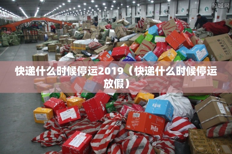 快递什么时候停运2019（快递什么时候停运放假）