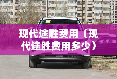 现代途胜费用（现代途胜费用多少）