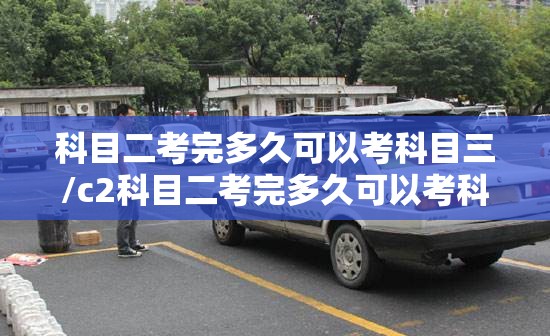 科目二考完多久可以考科目三/c2科目二考完多久可以考科目三
