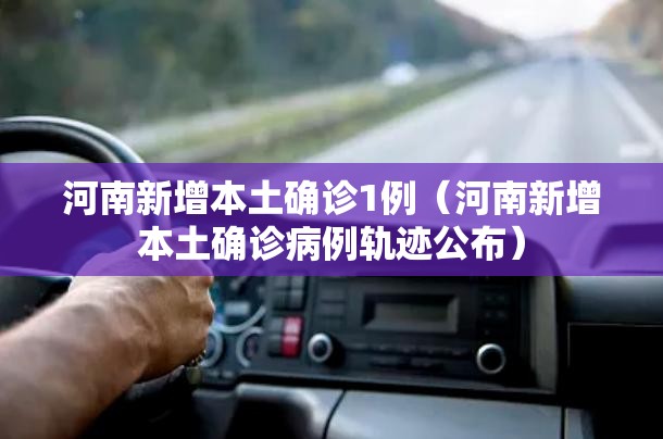 河南新增本土确诊1例（河南新增本土确诊病例轨迹公布）