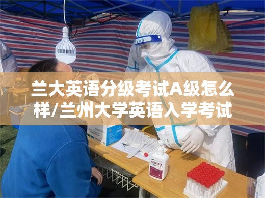 兰大英语分级考试A级怎么样/兰州大学英语入学考试考什么