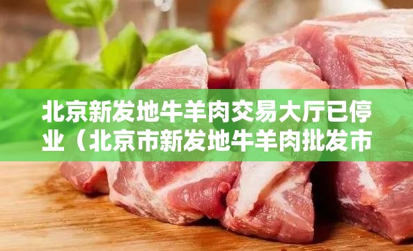 北京新发地牛羊肉交易大厅已停业（北京市新发地牛羊肉批发市场在哪里）