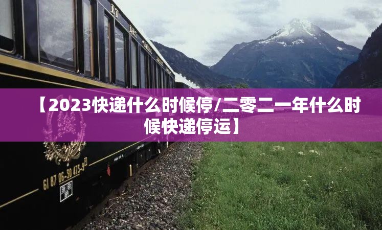 【2023快递什么时候停/二零二一年什么时候快递停运】