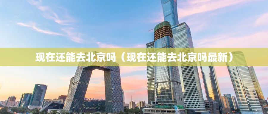 现在还能去北京吗（现在还能去北京吗最新）
