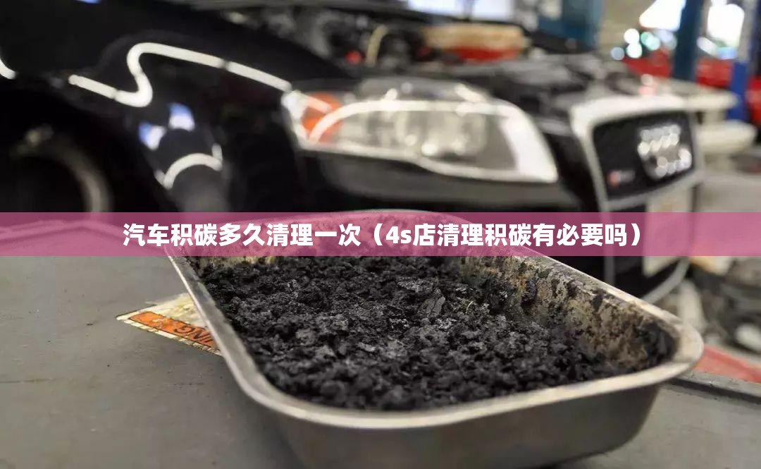 汽车积碳多久清理一次(4s店清理积碳有必要吗) 汽车积碳多久清理一次(4s店清理积碳有必要吗)