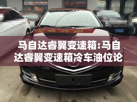 马自达睿翼变速箱:马自达睿翼变速箱冷车油位论坛