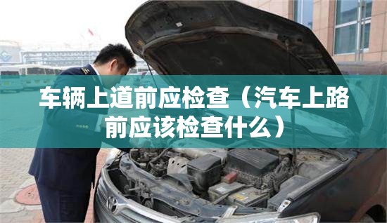 车辆上道前应检查（汽车上路前应该检查什么）