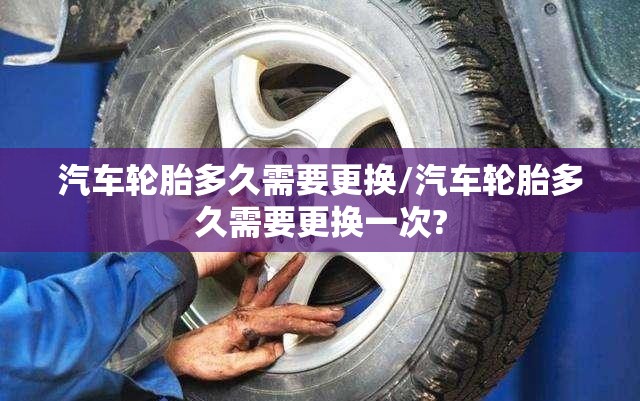 汽车轮胎多久需要更换/汽车轮胎多久需要更换一次? 汽车轮胎多久需要更换/汽车轮胎多久需要更换一次?