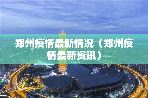 郑州疫情最新情况（郑州疫情最新资讯）