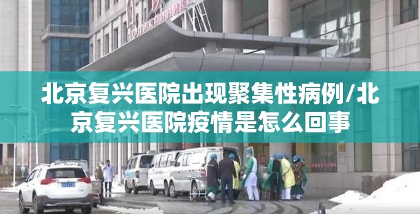 北京复兴医院出现聚集性病例/北京复兴医院疫情是怎么回事 北京复兴医院出现聚集性病例/北京复兴医院疫情是怎么回事